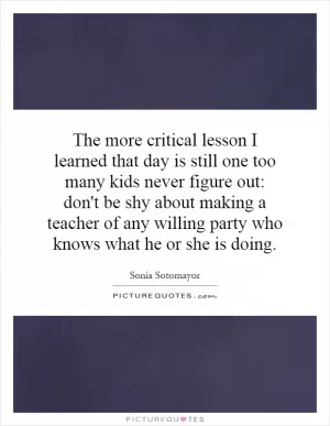 The more critical lesson I learned that day is still one too many kids never figure out: don't be shy about making a teacher of any willing party who knows what he or she is doing Picture Quote #1