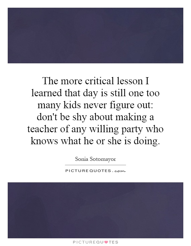 The more critical lesson I learned that day is still one too many kids never figure out: don't be shy about making a teacher of any willing party who knows what he or she is doing Picture Quote #1