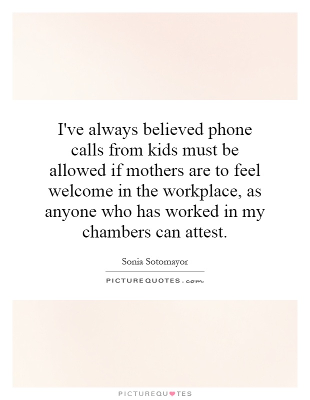 I've always believed phone calls from kids must be allowed if mothers are to feel welcome in the workplace, as anyone who has worked in my chambers can attest Picture Quote #1