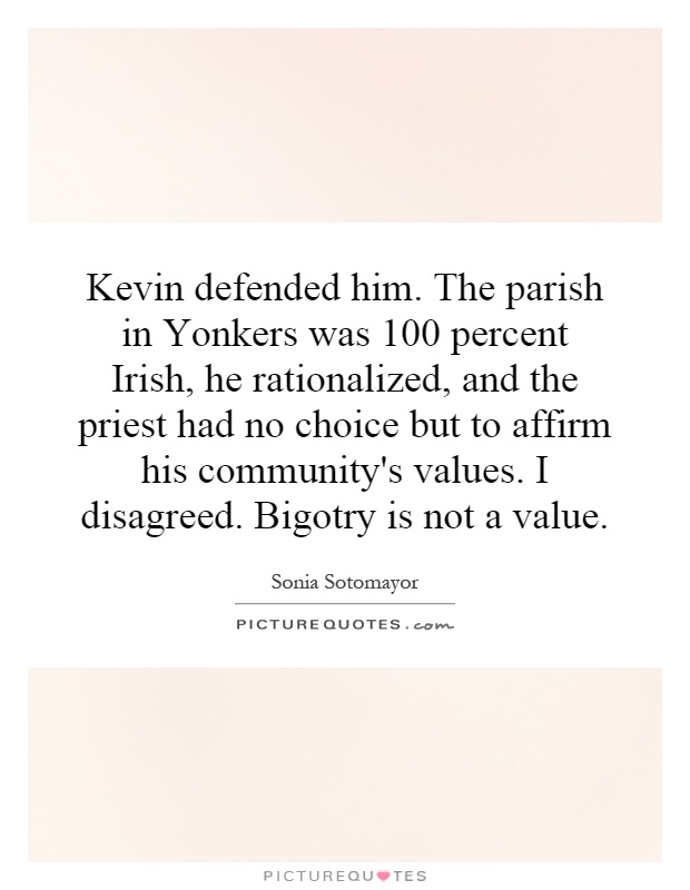 Kevin defended him. The parish in Yonkers was 100 percent Irish, he rationalized, and the priest had no choice but to affirm his community's values. I disagreed. Bigotry is not a value Picture Quote #1