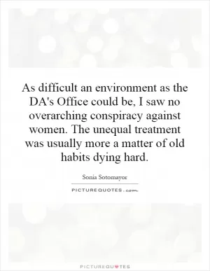 As difficult an environment as the DA's Office could be, I saw no overarching conspiracy against women. The unequal treatment was usually more a matter of old habits dying hard Picture Quote #1