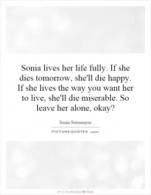 Sonia lives her life fully. If she dies tomorrow, she'll die happy. If she lives the way you want her to live, she'll die miserable. So leave her alone, okay? Picture Quote #1