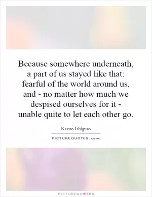 Because somewhere underneath, a part of us stayed like that: fearful of the world around us, and - no matter how much we despised ourselves for it - unable quite to let each other go Picture Quote #1