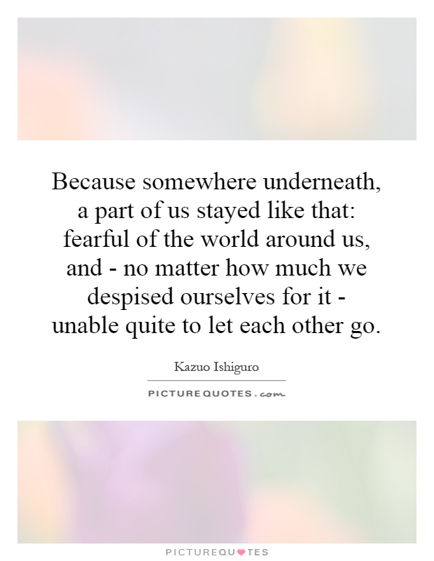 Because somewhere underneath, a part of us stayed like that: fearful of the world around us, and - no matter how much we despised ourselves for it - unable quite to let each other go Picture Quote #1