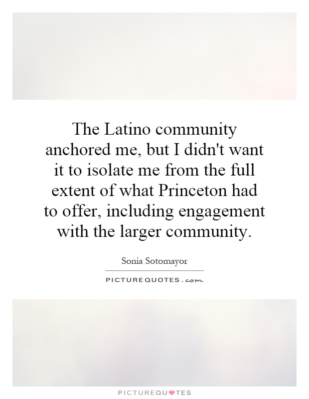The Latino community anchored me, but I didn't want it to isolate me from the full extent of what Princeton had to offer, including engagement with the larger community Picture Quote #1