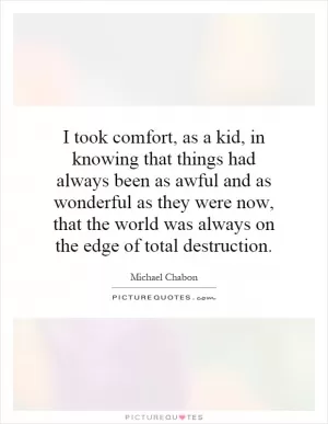 I took comfort, as a kid, in knowing that things had always been as awful and as wonderful as they were now, that the world was always on the edge of total destruction Picture Quote #1