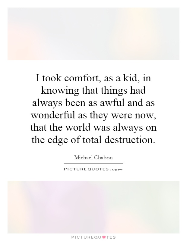 I took comfort, as a kid, in knowing that things had always been as awful and as wonderful as they were now, that the world was always on the edge of total destruction Picture Quote #1