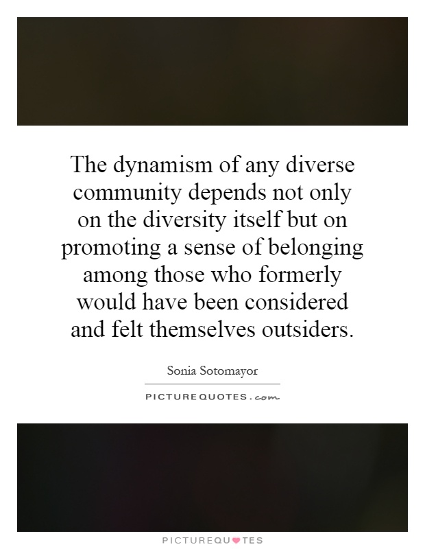 The dynamism of any diverse community depends not only on the diversity itself but on promoting a sense of belonging among those who formerly would have been considered and felt themselves outsiders Picture Quote #1