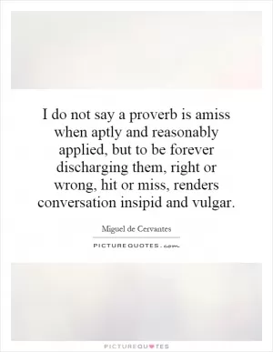 I do not say a proverb is amiss when aptly and reasonably applied, but to be forever discharging them, right or wrong, hit or miss, renders conversation insipid and vulgar Picture Quote #1