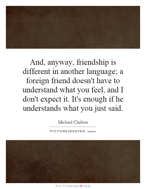 And, anyway, friendship is different in another language; a foreign friend doesn't have to understand what you feel, and I don't expect it. It's enough if he understands what you just said Picture Quote #1