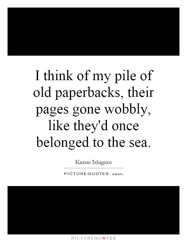 I think of my pile of old paperbacks, their pages gone wobbly, like they'd once belonged to the sea Picture Quote #1