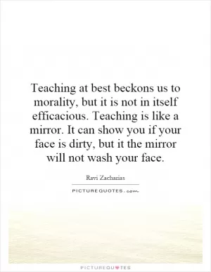 Teaching at best beckons us to morality, but it is not in itself efficacious. Teaching is like a mirror. It can show you if your face is dirty, but it the mirror will not wash your face Picture Quote #1