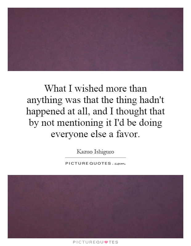 What I wished more than anything was that the thing hadn't happened at all, and I thought that by not mentioning it I'd be doing everyone else a favor Picture Quote #1