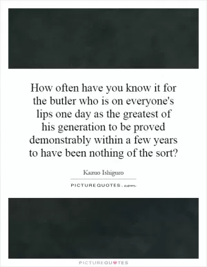 How often have you know it for the butler who is on everyone's lips one day as the greatest of his generation to be proved demonstrably within a few years to have been nothing of the sort? Picture Quote #1