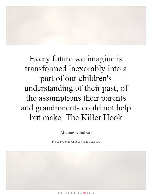 Every future we imagine is transformed inexorably into a part of our children's understanding of their past, of the assumptions their parents and grandparents could not help but make. The Killer Hook Picture Quote #1