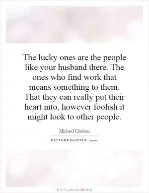 The lucky ones are the people like your husband there. The ones who find work that means something to them. That they can really put their heart into, however foolish it might look to other people Picture Quote #1