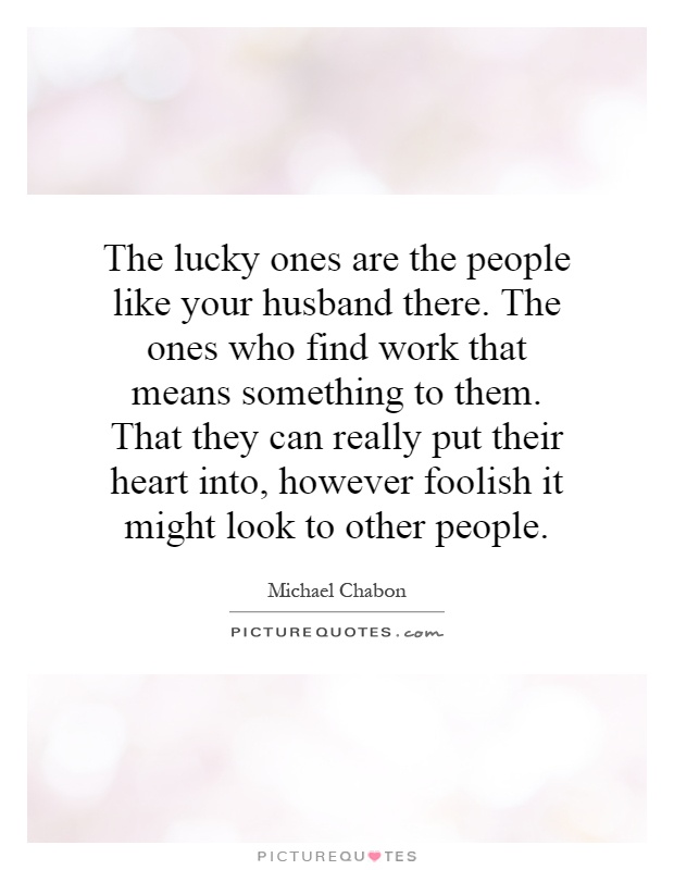 The lucky ones are the people like your husband there. The ones who find work that means something to them. That they can really put their heart into, however foolish it might look to other people Picture Quote #1