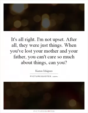It's all right. I'm not upset. After all, they were just things. When you've lost your mother and your father, you can't care so much about things, can you? Picture Quote #1