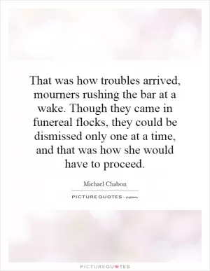 That was how troubles arrived, mourners rushing the bar at a wake. Though they came in funereal flocks, they could be dismissed only one at a time, and that was how she would have to proceed Picture Quote #1