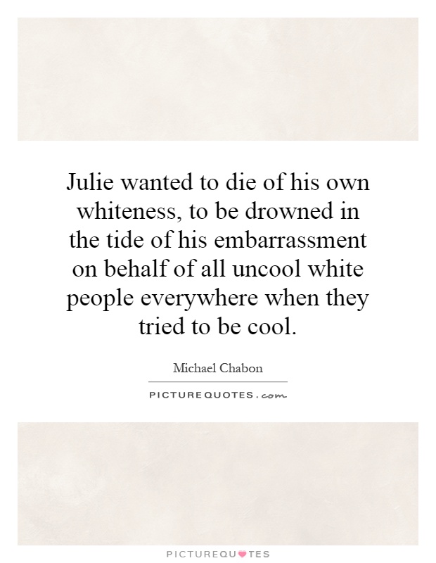 Julie wanted to die of his own whiteness, to be drowned in the tide of his embarrassment on behalf of all uncool white people everywhere when they tried to be cool Picture Quote #1