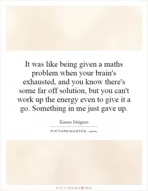 It was like being given a maths problem when your brain's exhausted, and you know there's some far off solution, but you can't work up the energy even to give it a go. Something in me just gave up Picture Quote #1
