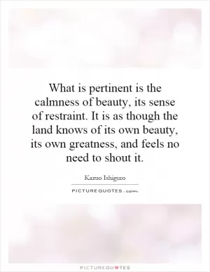 What is pertinent is the calmness of beauty, its sense of restraint. It is as though the land knows of its own beauty, its own greatness, and feels no need to shout it Picture Quote #1