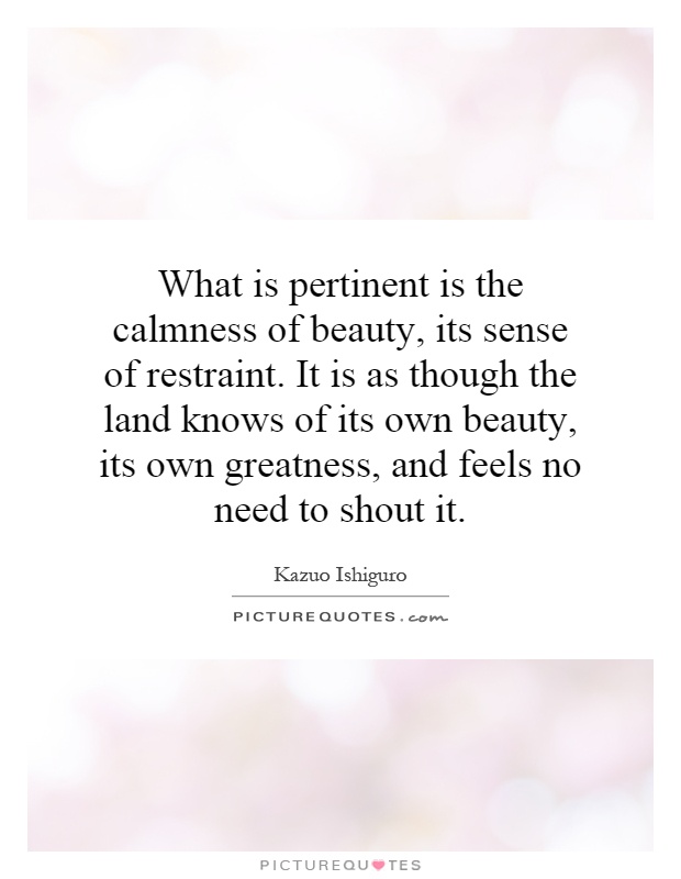 What is pertinent is the calmness of beauty, its sense of restraint. It is as though the land knows of its own beauty, its own greatness, and feels no need to shout it Picture Quote #1
