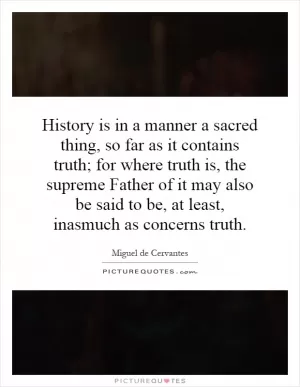 History is in a manner a sacred thing, so far as it contains truth; for where truth is, the supreme Father of it may also be said to be, at least, inasmuch as concerns truth Picture Quote #1