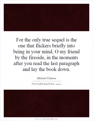 For the only true sequel is the one that flickers briefly into being in your mind, O my friend by the fireside, in the moments after you read the last paragraph and lay the book down Picture Quote #1