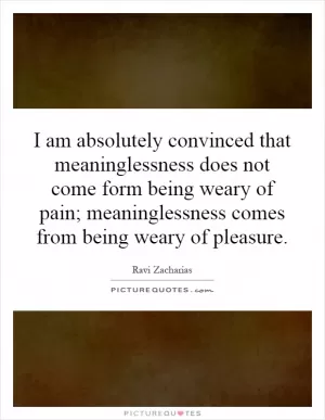 I am absolutely convinced that meaninglessness does not come form being weary of pain; meaninglessness comes from being weary of pleasure Picture Quote #1