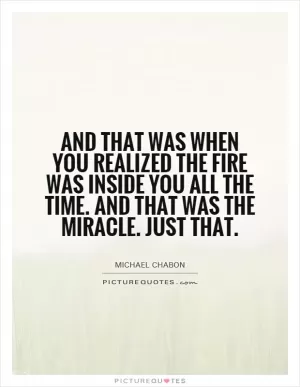 And that was when you realized the fire was inside you all the time. And that was the miracle. Just that Picture Quote #1
