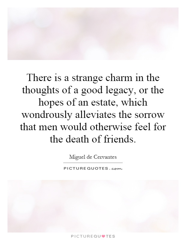 There is a strange charm in the thoughts of a good legacy, or the hopes of an estate, which wondrously alleviates the sorrow that men would otherwise feel for the death of friends Picture Quote #1