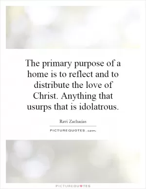 The primary purpose of a home is to reflect and to distribute the love of Christ. Anything that usurps that is idolatrous Picture Quote #1