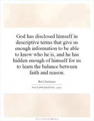 God has disclosed himself in descriptive terms that give us enough information to be able to know who he is, and he has hidden enough of himself for us to learn the balance between faith and reason Picture Quote #1