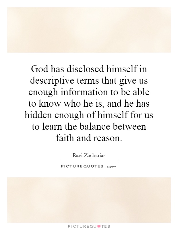 God has disclosed himself in descriptive terms that give us enough information to be able to know who he is, and he has hidden enough of himself for us to learn the balance between faith and reason Picture Quote #1