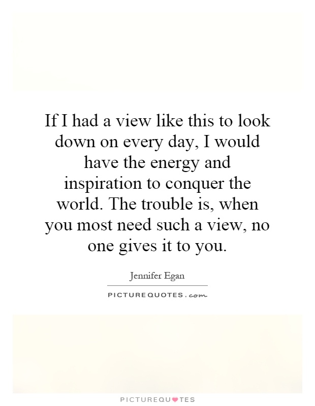 If I had a view like this to look down on every day, I would have the energy and inspiration to conquer the world. The trouble is, when you most need such a view, no one gives it to you Picture Quote #1