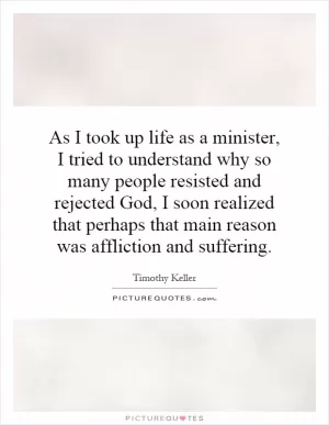 As I took up life as a minister, I tried to understand why so many people resisted and rejected God, I soon realized that perhaps that main reason was affliction and suffering Picture Quote #1
