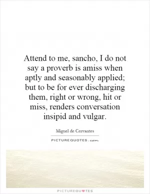 Attend to me, sancho, I do not say a proverb is amiss when aptly and seasonably applied; but to be for ever discharging them, right or wrong, hit or miss, renders conversation insipid and vulgar Picture Quote #1