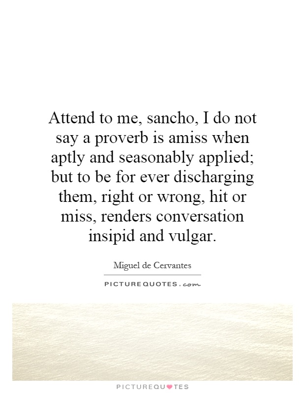 Attend to me, sancho, I do not say a proverb is amiss when aptly and seasonably applied; but to be for ever discharging them, right or wrong, hit or miss, renders conversation insipid and vulgar Picture Quote #1