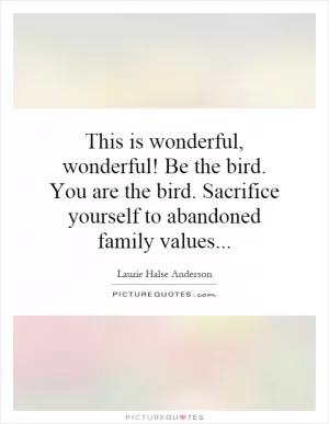 This is wonderful, wonderful! Be the bird. You are the bird. Sacrifice yourself to abandoned family values Picture Quote #1