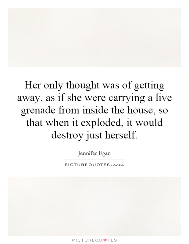 Her only thought was of getting away, as if she were carrying a live grenade from inside the house, so that when it exploded, it would destroy just herself Picture Quote #1