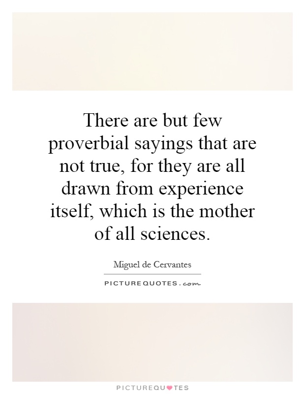 There are but few proverbial sayings that are not true, for they are all drawn from experience itself, which is the mother of all sciences Picture Quote #1