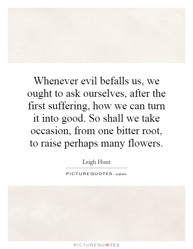 Whenever evil befalls us, we ought to ask ourselves, after the first suffering, how we can turn it into good. So shall we take occasion, from one bitter root, to raise perhaps many flowers Picture Quote #1