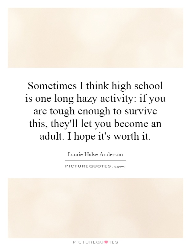 Sometimes I think high school is one long hazy activity: if you are tough enough to survive this, they'll let you become an adult. I hope it's worth it Picture Quote #1