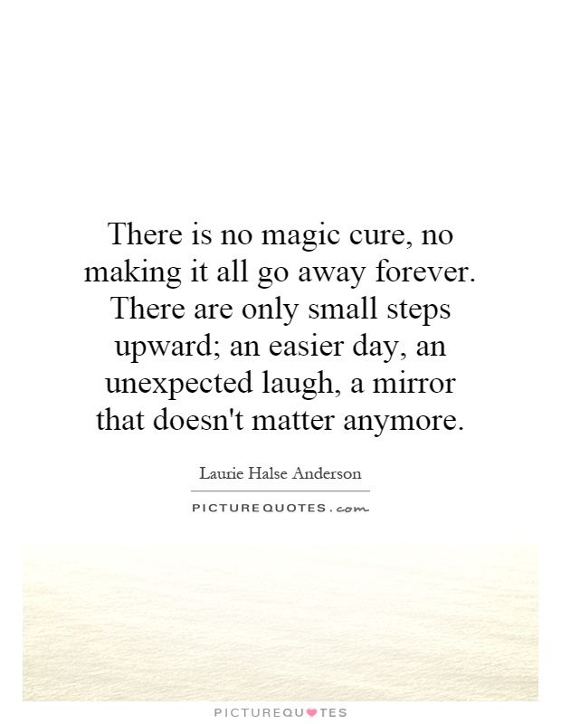 There is no magic cure, no making it all go away forever. There are only small steps upward; an easier day, an unexpected laugh, a mirror that doesn't matter anymore Picture Quote #1