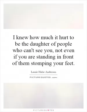 I knew how much it hurt to be the daughter of people who can't see you, not even if you are standing in front of them stomping your feet Picture Quote #1