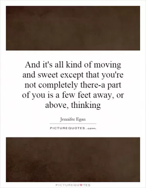 And it's all kind of moving and sweet except that you're not completely there-a part of you is a few feet away, or above, thinking Picture Quote #1