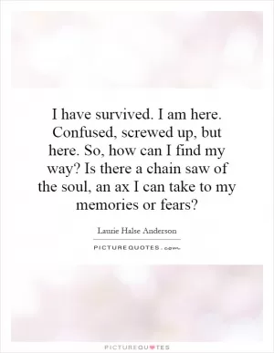 I have survived. I am here. Confused, screwed up, but here. So, how can I find my way? Is there a chain saw of the soul, an ax I can take to my memories or fears? Picture Quote #1