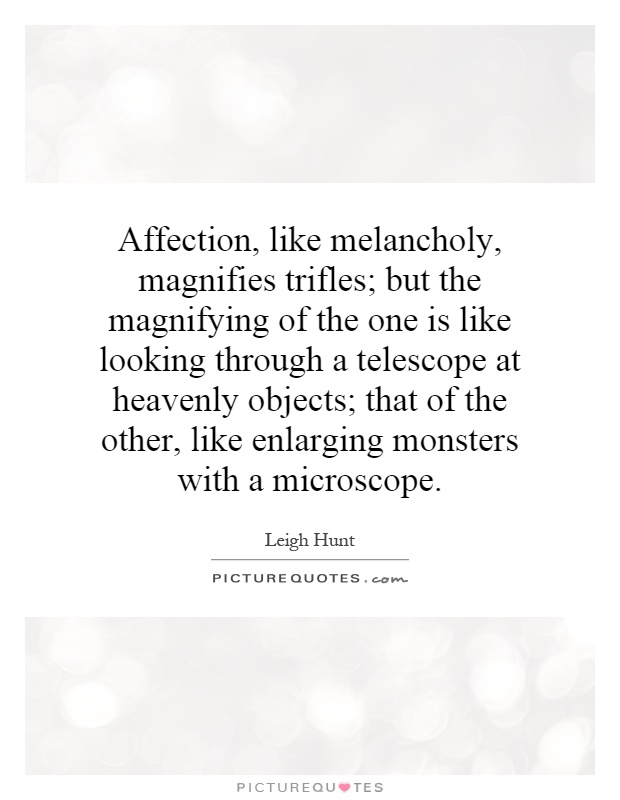 Affection, like melancholy, magnifies trifles; but the magnifying of the one is like looking through a telescope at heavenly objects; that of the other, like enlarging monsters with a microscope Picture Quote #1