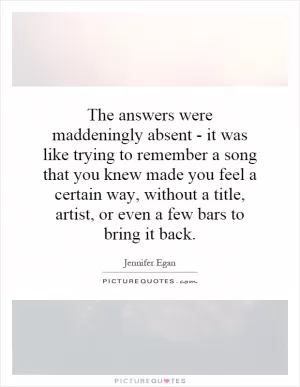 The answers were maddeningly absent - it was like trying to remember a song that you knew made you feel a certain way, without a title, artist, or even a few bars to bring it back Picture Quote #1